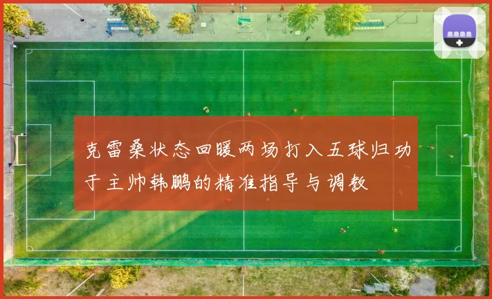 克雷桑状态回暖两场打入五球归功于主帅韩鹏的精准指导与调教