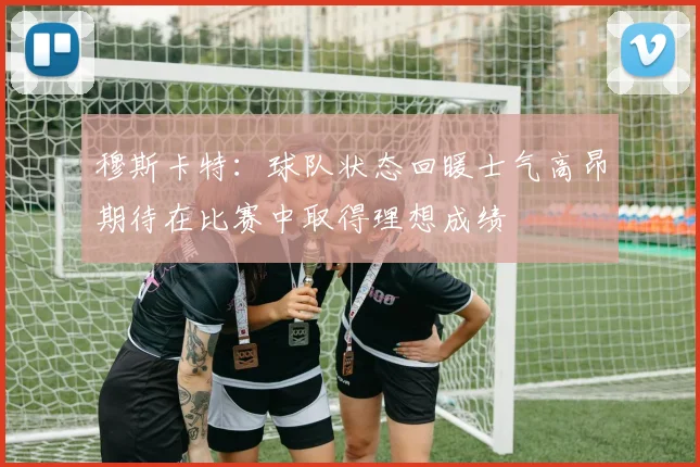 穆斯卡特：球队状态回暖士气高昂期待在比赛中取得理想成绩