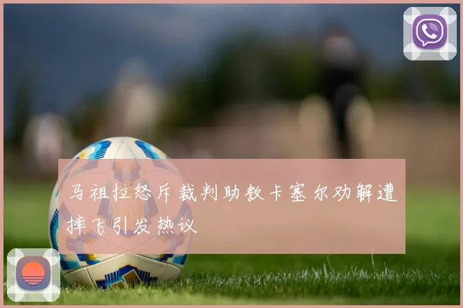 马祖拉怒斥裁判助教卡塞尔劝解遭摔飞引发热议