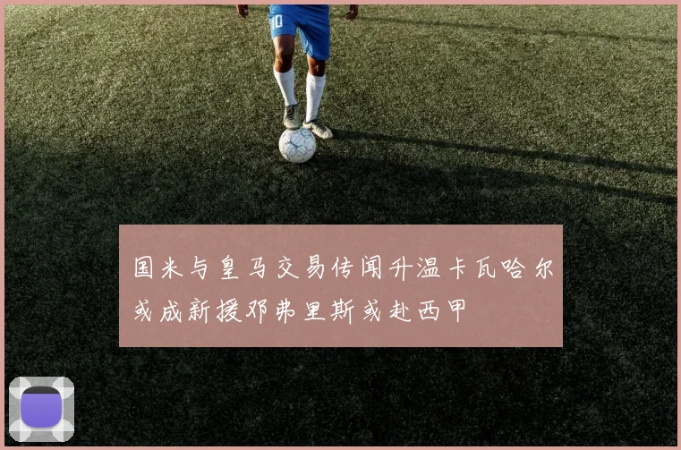 国米与皇马交易传闻升温卡瓦哈尔或成新援邓弗里斯或赴西甲