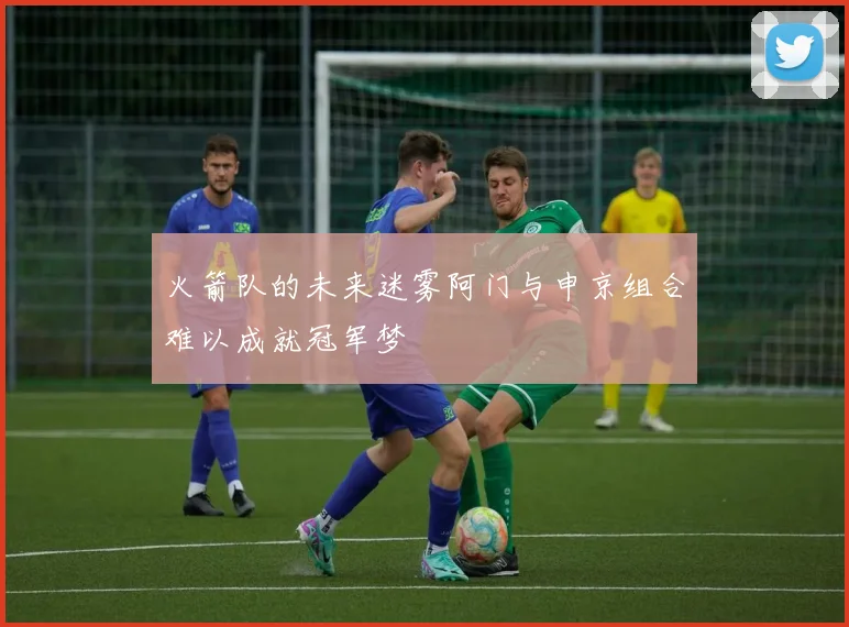 火箭队的未来迷雾阿门与申京组合难以成就冠军梦