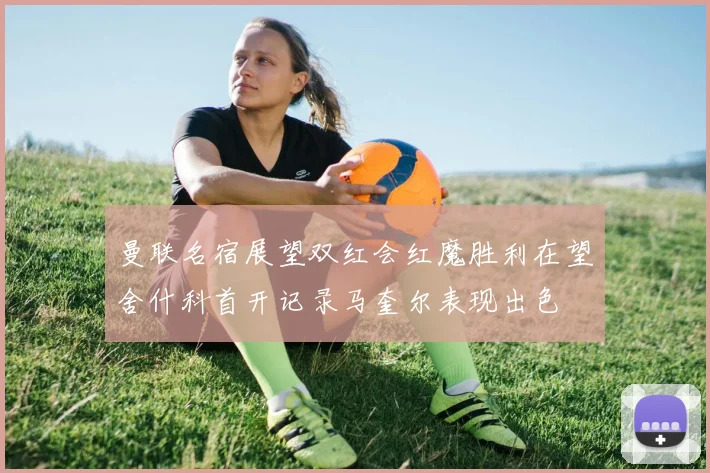 曼联名宿展望双红会红魔胜利在望舍什科首开记录马奎尔表现出色