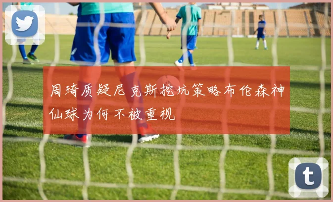 周琦质疑尼克斯挖坑策略布伦森神仙球为何不被重视