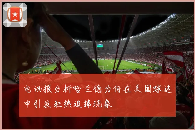 电讯报分析哈兰德为何在美国球迷中引发狂热追捧现象