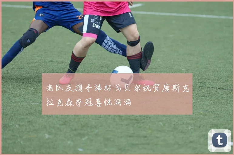 老队友携手捧杯戈贝尔祝贺唐斯克拉克森夺冠喜悦满满