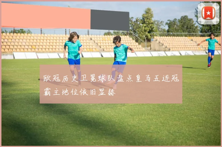 欧冠历史卫冕球队盘点皇马五连冠霸主地位依旧显赫