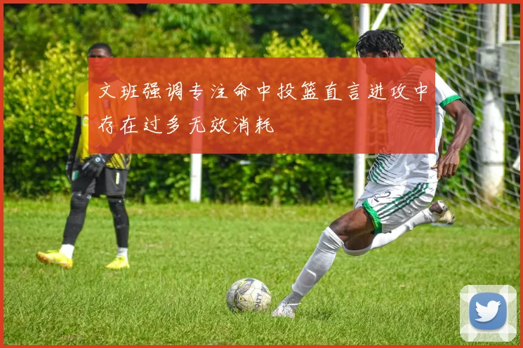 文班强调专注命中投篮直言进攻中存在过多无效消耗