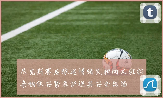 尼克斯赛后球迷情绪失控向文班扔杂物保安紧急护送其安全离场