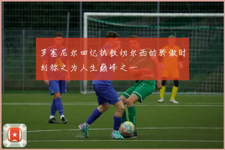 罗塞尼尔回忆执教切尔西的骄傲时刻称之为人生巅峰之一