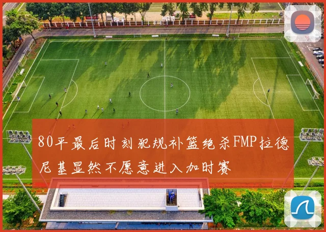 80平最后时刻犯规补篮绝杀FMP拉德尼基显然不愿意进入加时赛
