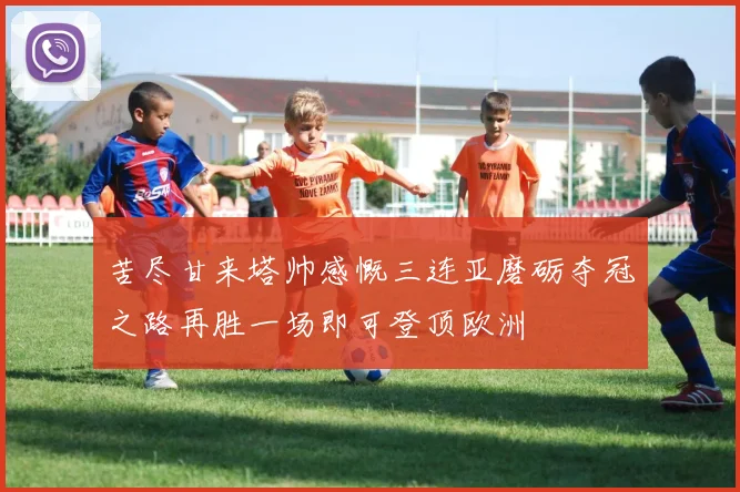 苦尽甘来塔帅感慨三连亚磨砺夺冠之路再胜一场即可登顶欧洲