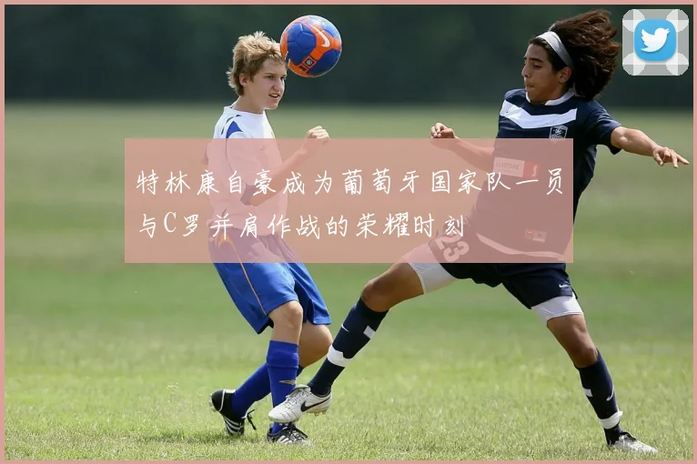 特林康自豪成为葡萄牙国家队一员与C罗并肩作战的荣耀时刻