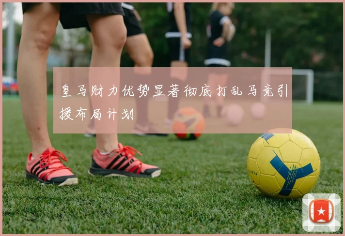 皇马财力优势显著彻底打乱马竞引援布局计划