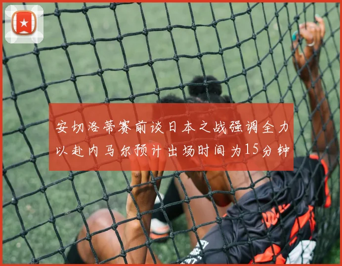 安切洛蒂赛前谈日本之战强调全力以赴内马尔预计出场时间为15分钟