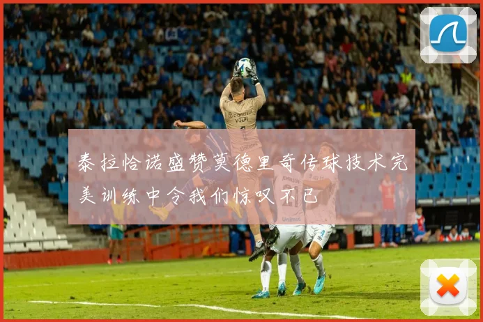 泰拉恰诺盛赞莫德里奇传球技术完美训练中令我们惊叹不已