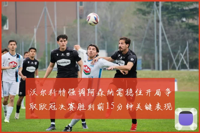 沃尔科特强调阿森纳需稳住开局争取欧冠决赛胜利前15分钟关键表现