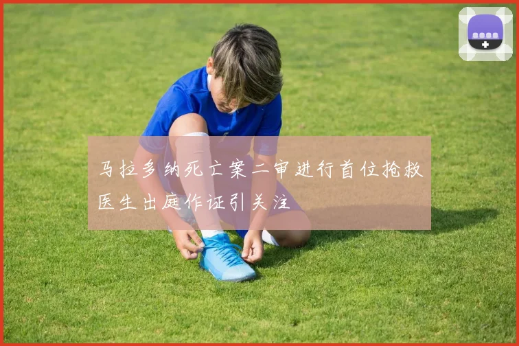马拉多纳死亡案二审进行首位抢救医生出庭作证引关注