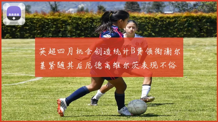 英超四月机会创造统计B费领衔谢尔基紧随其后厄德高维尔茨表现不俗
