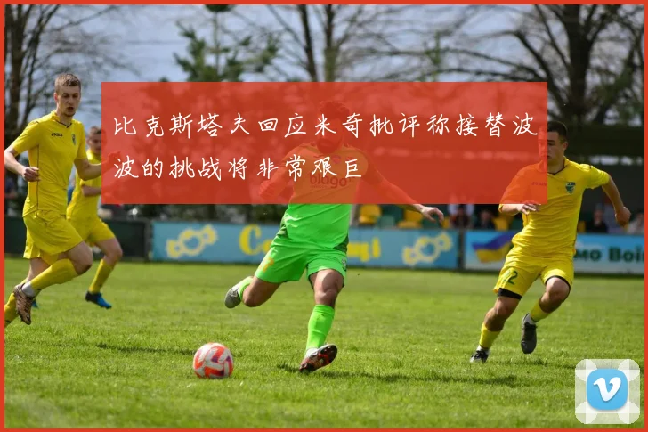 比克斯塔夫回应米奇批评称接替波波的挑战将非常艰巨