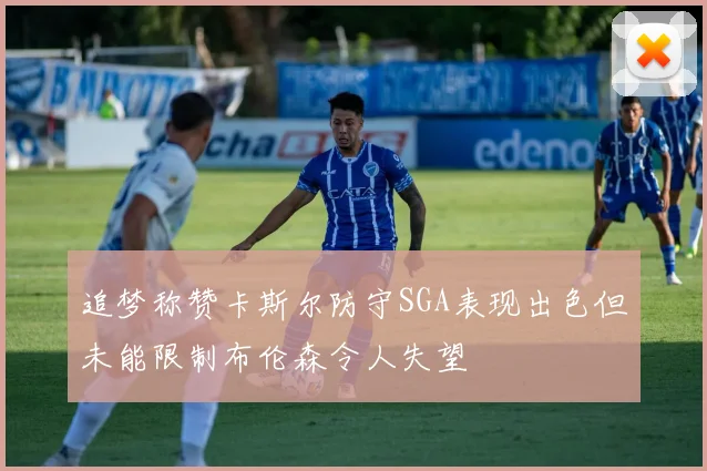 追梦称赞卡斯尔防守SGA表现出色但未能限制布伦森令人失望