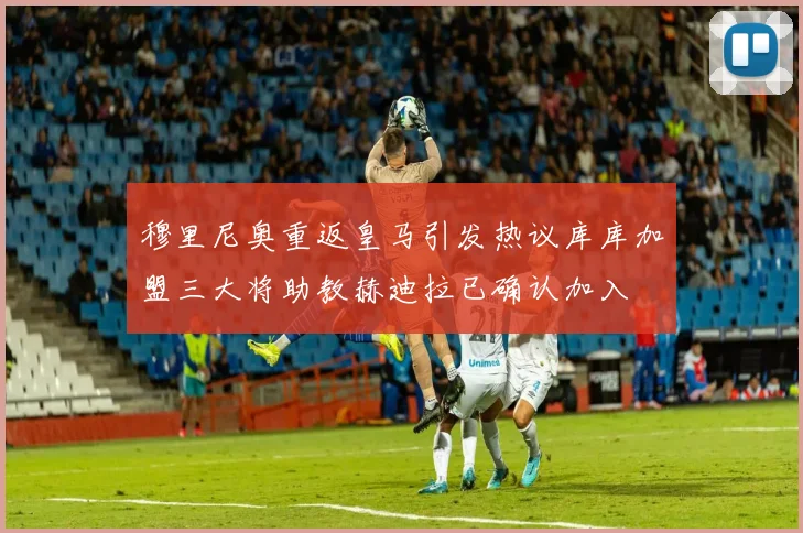 穆里尼奥重返皇马引发热议库库加盟三大将助教赫迪拉已确认加入