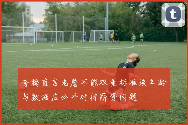夸梅直言老詹不能双重标准谈年龄与数据应公平对待薪资问题