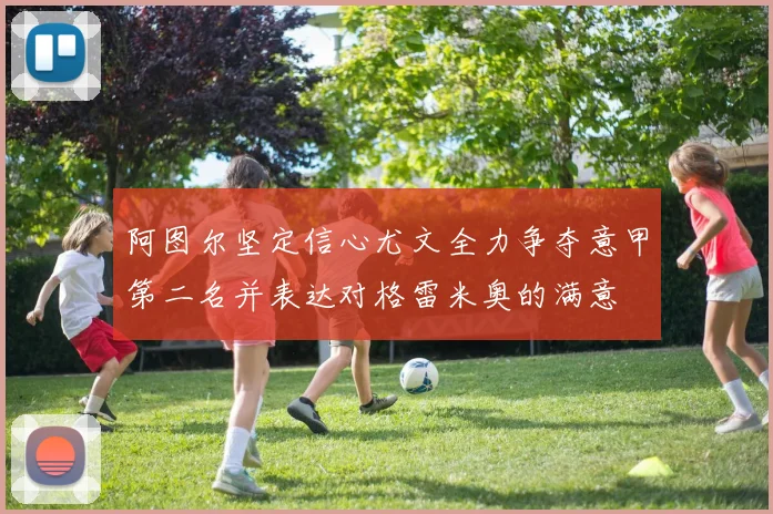 阿图尔坚定信心尤文全力争夺意甲第二名并表达对格雷米奥的满意